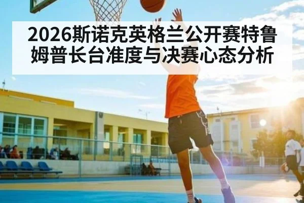 2026斯诺克英格兰公开赛特鲁姆普长台准度与决赛心态分析