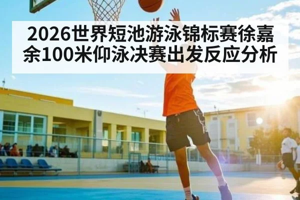 2026世界短池游泳锦标赛徐嘉余100米仰泳决赛出发反应分析