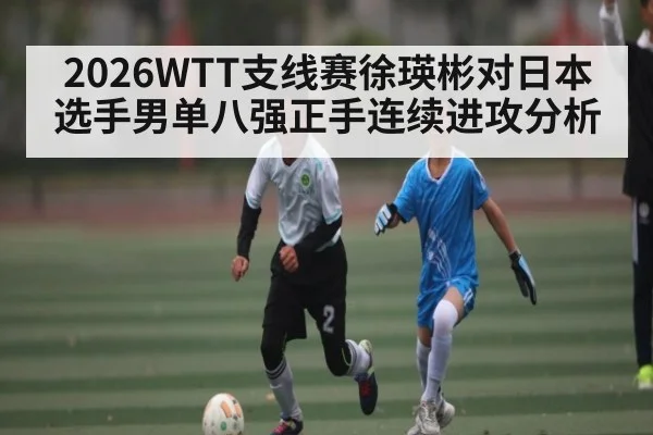 2026WTT支线赛徐瑛彬对日本选手男单八强正手连续进攻分析