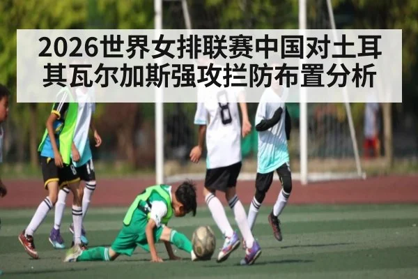 2026世界女排联赛中国对土耳其瓦尔加斯强攻拦防布置分析